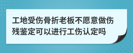 工地受伤骨折老板不愿意做伤残鉴定可以进行工伤认定吗