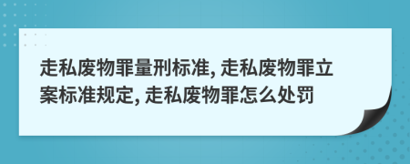 走私废物罪量刑标准, 走私废物罪立案标准规定, 走私废物罪怎么处罚