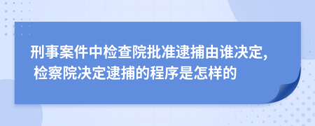 刑事案件中检查院批准逮捕由谁决定, 检察院决定逮捕的程序是怎样的