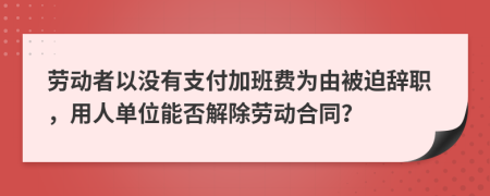 劳动者以没有支付加班费为由被迫辞职，用人单位能否解除劳动合同？