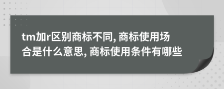 tm加r区别商标不同, 商标使用场合是什么意思, 商标使用条件有哪些