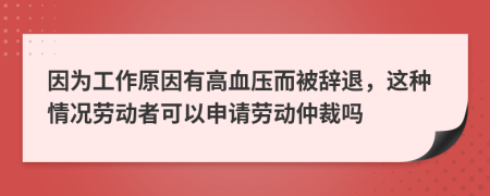 因为工作原因有高血压而被辞退，这种情况劳动者可以申请劳动仲裁吗