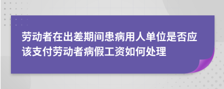 劳动者在出差期间患病用人单位是否应该支付劳动者病假工资如何处理