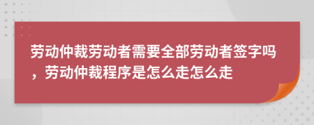 劳动仲裁劳动者需要全部劳动者签字吗，劳动仲裁程序是怎么走怎么走