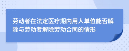 劳动者在法定医疗期内用人单位能否解除与劳动者解除劳动合同的情形