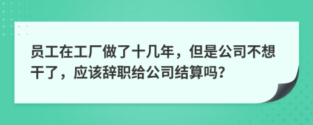 员工在工厂做了十几年，但是公司不想干了，应该辞职给公司结算吗？