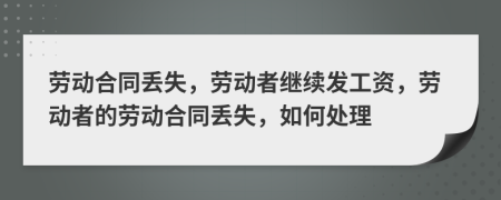 劳动合同丢失，劳动者继续发工资，劳动者的劳动合同丢失，如何处理