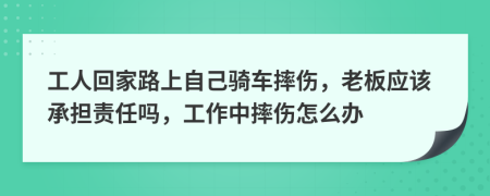 工人回家路上自己骑车摔伤，老板应该承担责任吗，工作中摔伤怎么办