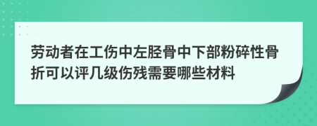 劳动者在工伤中左胫骨中下部粉碎性骨折可以评几级伤残需要哪些材料