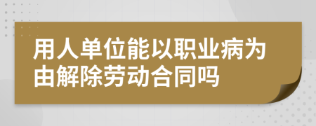 用人单位能以职业病为由解除劳动合同吗