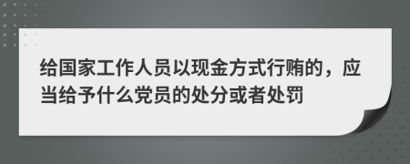 给国家工作人员以现金方式行贿的，应当给予什么党员的处分或者处罚