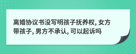 离婚协议书没写明孩子抚养权, 女方带孩子, 男方不承认, 可以起诉吗