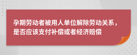 孕期劳动者被用人单位解除劳动关系，是否应该支付补偿或者经济赔偿