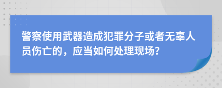 警察使用武器造成犯罪分子或者无辜人员伤亡的，应当如何处理现场？