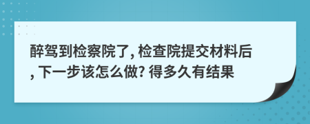 醉驾到检察院了, 检查院提交材料后, 下一步该怎么做? 得多久有结果