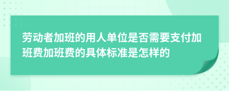 劳动者加班的用人单位是否需要支付加班费加班费的具体标准是怎样的