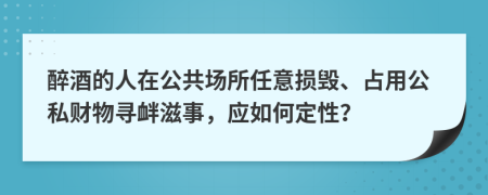 醉酒的人在公共场所任意损毁、占用公私财物寻衅滋事，应如何定性？