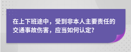 在上下班途中，受到非本人主要责任的交通事故伤害，应当如何认定？