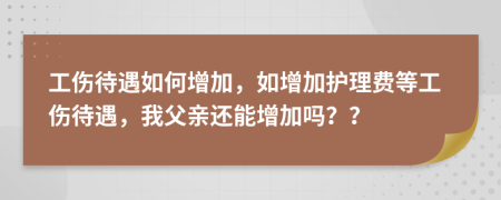 工伤待遇如何增加，如增加护理费等工伤待遇，我父亲还能增加吗？？