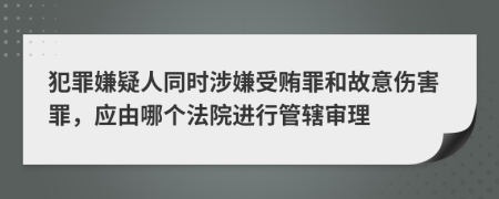 犯罪嫌疑人同时涉嫌受贿罪和故意伤害罪，应由哪个法院进行管辖审理