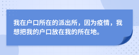 我在户口所在的派出所，因为疫情，我想把我的户口放在我的所在地。