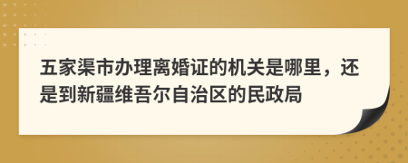 五家渠市办理离婚证的机关是哪里，还是到新疆维吾尔自治区的民政局