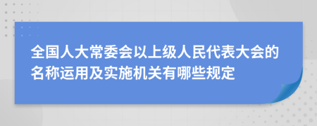 全国人大常委会以上级人民代表大会的名称运用及实施机关有哪些规定