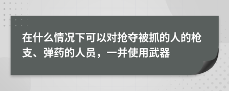 在什么情况下可以对抢夺被抓的人的枪支、弹药的人员，一并使用武器