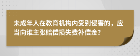 未成年人在教育机构内受到侵害的，应当向谁主张赔偿损失费补偿金？