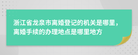 浙江省龙泉市离婚登记的机关是哪里，离婚手续的办理地点是哪里地方