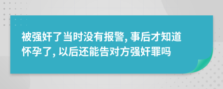 被强奸了当时没有报警, 事后才知道怀孕了, 以后还能告对方强奸罪吗