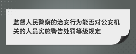 监督人民警察的治安行为能否对公安机关的人员实施警告处罚等级规定