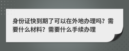 身份证快到期了可以在外地办理吗？需要什么材料？需要什么手续办理