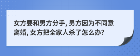 女方要和男方分手, 男方因为不同意离婚, 女方把全家人杀了怎么办?