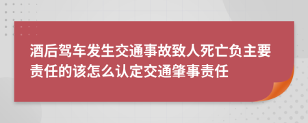 酒后驾车发生交通事故致人死亡负主要责任的该怎么认定交通肇事责任