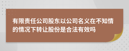 有限责任公司股东以公司名义在不知情的情况下转让股份是合法有效吗