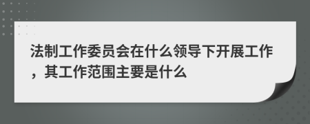 法制工作委员会在什么领导下开展工作，其工作范围主要是什么