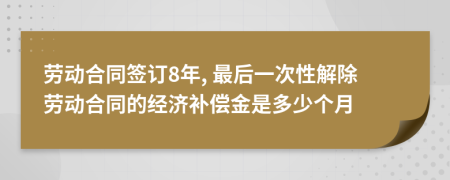 劳动合同签订8年, 最后一次性解除劳动合同的经济补偿金是多少个月