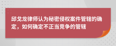 邱戈龙律师认为秘密侵权案件管辖的确定，如何确定不正当竞争的管辖