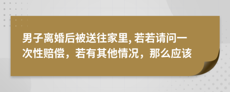 男子离婚后被送往家里, 若若请问一次性赔偿，若有其他情况，那么应该