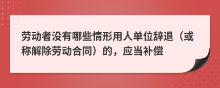 劳动者没有哪些情形用人单位辞退（或称解除劳动合同）的，应当补偿