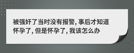 被强奸了当时没有报警, 事后才知道怀孕了, 但是怀孕了, 我该怎么办