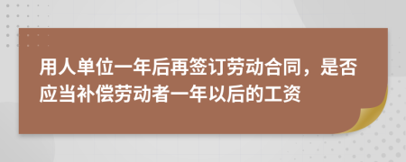 用人单位一年后再签订劳动合同，是否应当补偿劳动者一年以后的工资