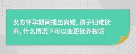 女方怀孕期间提出离婚, 孩子归谁抚养, 什么情况下可以变更抚养权呢