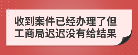 收到案件已经办理了但工商局迟迟没有给结果