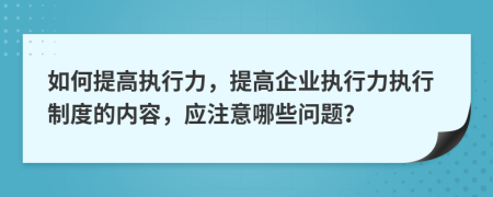 如何提高执行力，提高企业执行力执行制度的内容，应注意哪些问题？