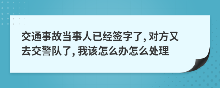 交通事故当事人已经签字了, 对方又去交警队了, 我该怎么办怎么处理