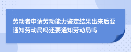 劳动者申请劳动能力鉴定结果出来后要通知劳动局吗还要通知劳动局吗