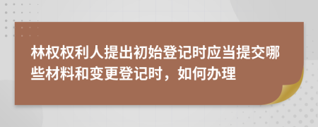 林权权利人提出初始登记时应当提交哪些材料和变更登记时，如何办理