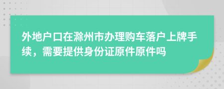 外地户口在滁州市办理购车落户上牌手续，需要提供身份证原件原件吗
